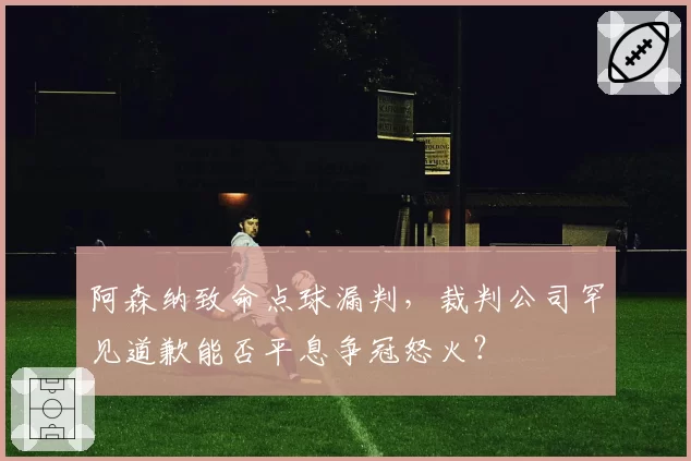 阿森纳致命点球漏判，裁判公司罕见道歉能否平息争冠怒火？