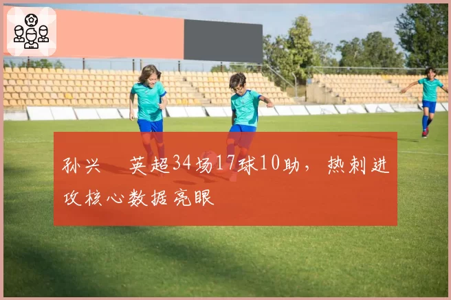 孙兴慜英超34场17球10助，热刺进攻核心数据亮眼