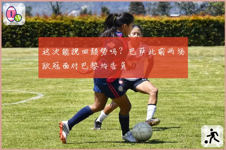 这次能挽回颓势吗？巴萨此前两场欧冠面对巴黎均告负