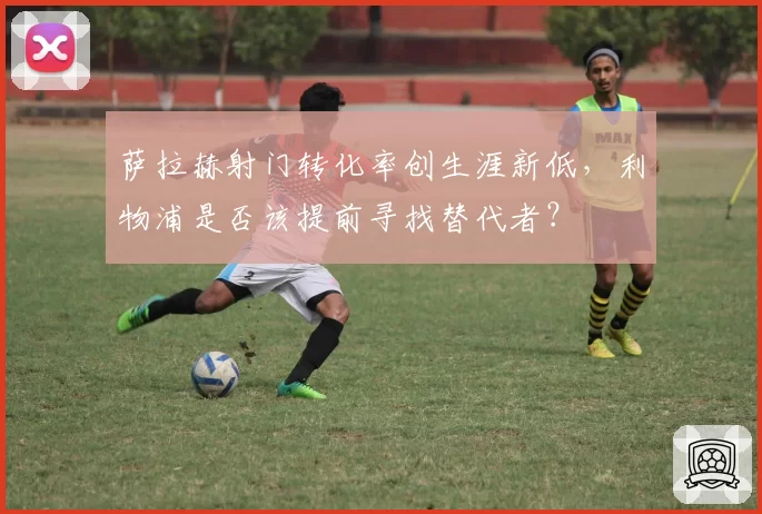萨拉赫射门转化率创生涯新低，利物浦是否该提前寻找替代者？