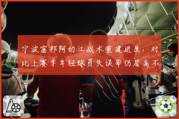 宁波富邦阿的江战术重建进度，对比上赛季年轻球员失误率仍居高不下