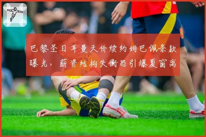 巴黎圣日耳曼天价续约姆巴佩条款曝光,薪资结构失衡恐引爆夏窗离队潮