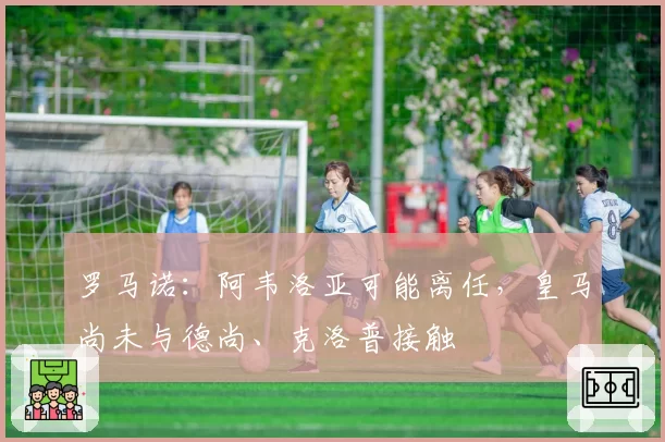 罗马诺：阿韦洛亚可能离任，皇马尚未与德尚、克洛普接触