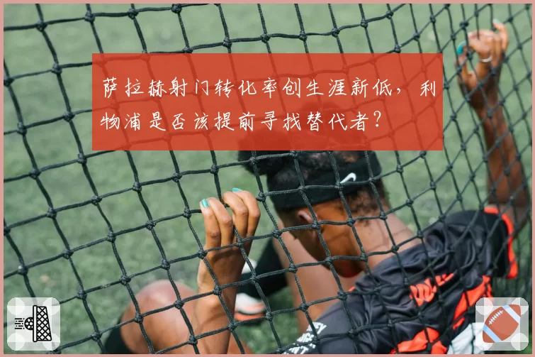 萨拉赫射门转化率创生涯新低，利物浦是否该提前寻找替代者？