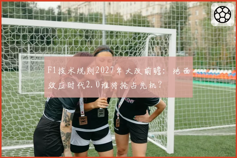 F1技术规则2027年大改前瞻：地面效应时代2.0谁将抢占先机？