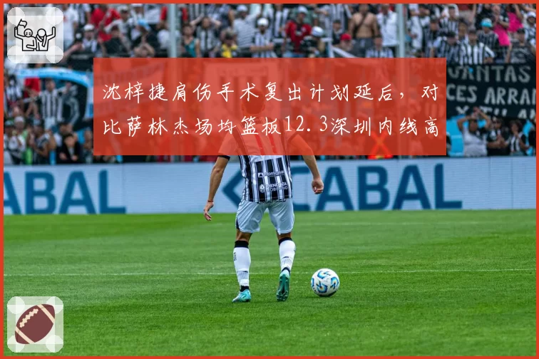 沈梓捷肩伤手术复出计划延后，对比萨林杰场均篮板12.3深圳内线高度骤降