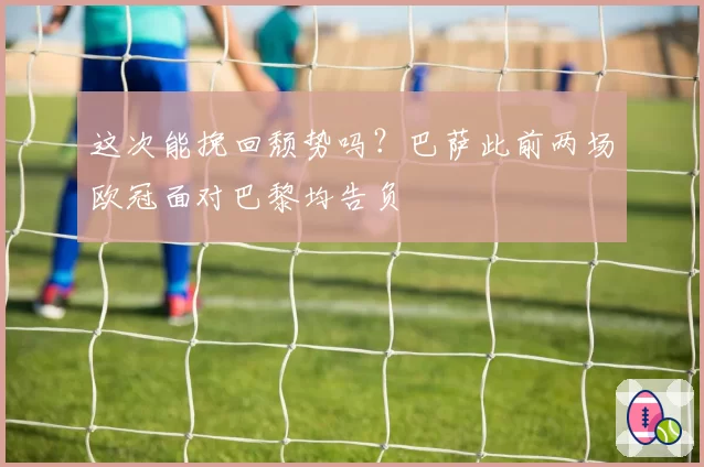 这次能挽回颓势吗？巴萨此前两场欧冠面对巴黎均告负