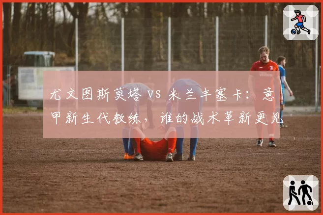尤文图斯莫塔 vs 米兰丰塞卡：意甲新生代教练，谁的战术革新更见效？