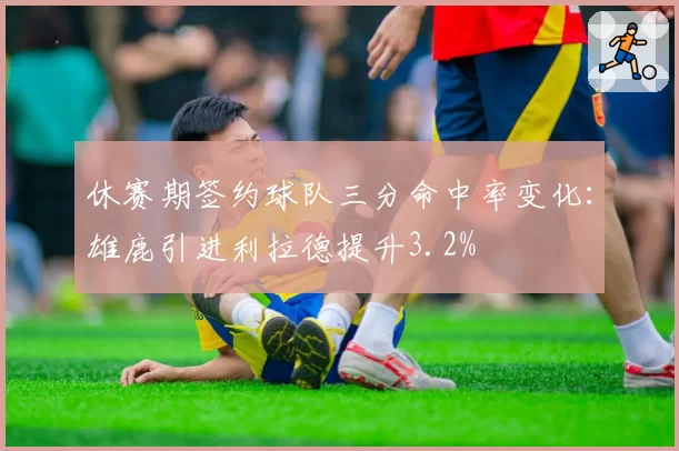 休赛期签约球队三分命中率变化：雄鹿引进利拉德提升3.2%