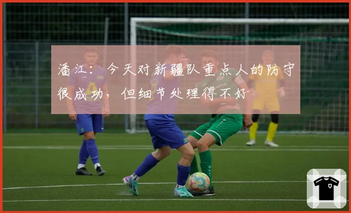 潘江:今天对新疆队重点人的防守很成功,但细节处理得不好