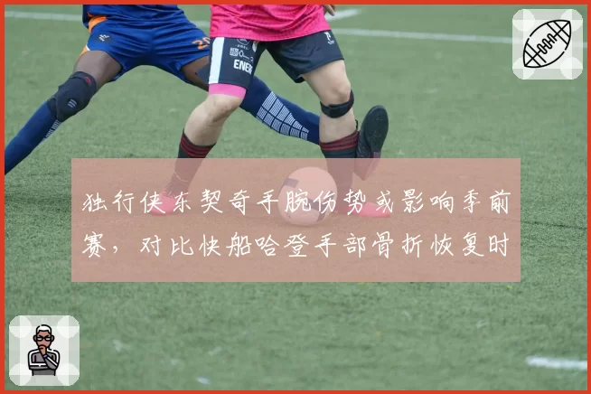 独行侠东契奇手腕伤势或影响季前赛，对比快船哈登手部骨折恢复时间表更明确