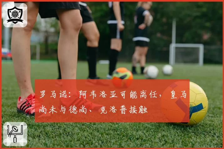 罗马诺：阿韦洛亚可能离任，皇马尚未与德尚、克洛普接触