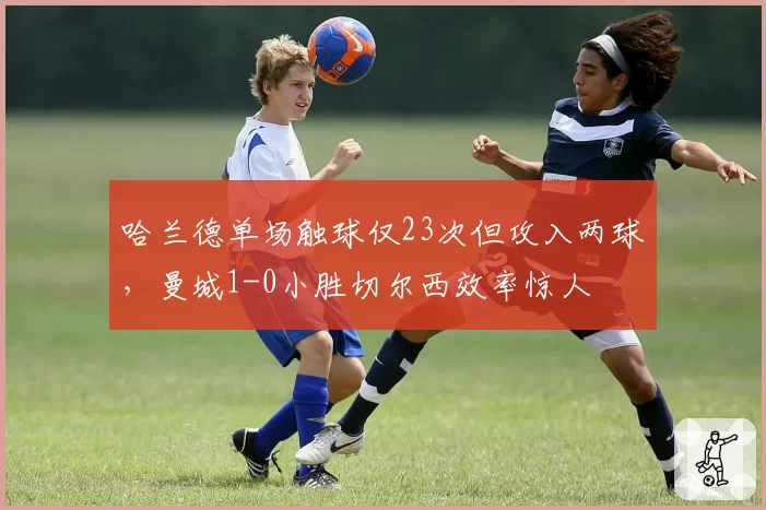 哈兰德单场触球仅23次但攻入两球，曼城1-0小胜切尔西效率惊人