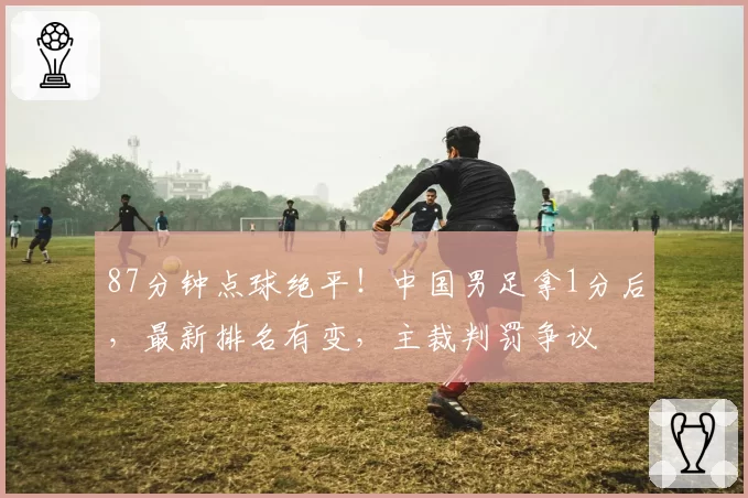 87分钟点球绝平!中国男足拿1分后,最新排名有变,主裁判罚争议